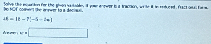 Solve the equation for the given variable. If your answer is a fraction, write it in reduced, fractional form. 
Do NOT convert the answer to a decimal.
46=18-7(-5-5w)
Answer: w=□