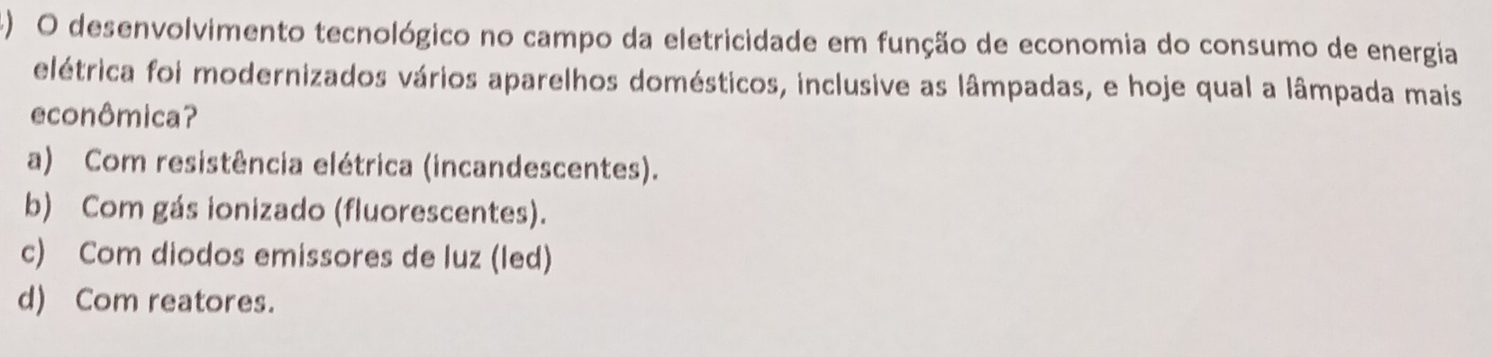 () O desenvolvimento tecnológico no campo da eletricidade em função de economia do consumo de energia
elétrica foi modernizados vários aparelhos domésticos, inclusive as lâmpadas, e hoje qual a lâmpada mais
econômica?
a) Com resistência elétrica (incandescentes).
b) Com gás ionizado (fluorescentes).
c) Com diodos emissores de luz (led)
d) Com reatores.