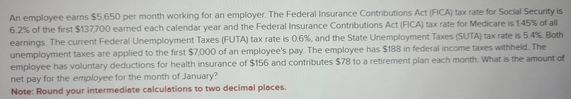 An employee earns $5,650 per month working for an employer. The Federal Insurance Contributions Act (FICA) tax rate for Social Security is
6.2% of the first $137,700 earned each calendar year and the Federal Insurance Contributions Act (FICA) tax rate for Medicare is 1.45% of all 
earnings. The current Federal Unemployment Taxes (FUTA) tax rate is 0.6%, and the State Unemployment Taxes (SUTA) tax rate is 5.4%. Both 
unemployment taxes are applied to the first $7,000 of an employee's pay. The employee has $188 in federal income taxes withheld. The 
employee has voluntary deductions for health insurance of $156 and contributes $78 to a retirement plan each month. What is the amount of 
net pay for the employee for the month of January? 
Note: Round your intermediate calculations to two decimal places.