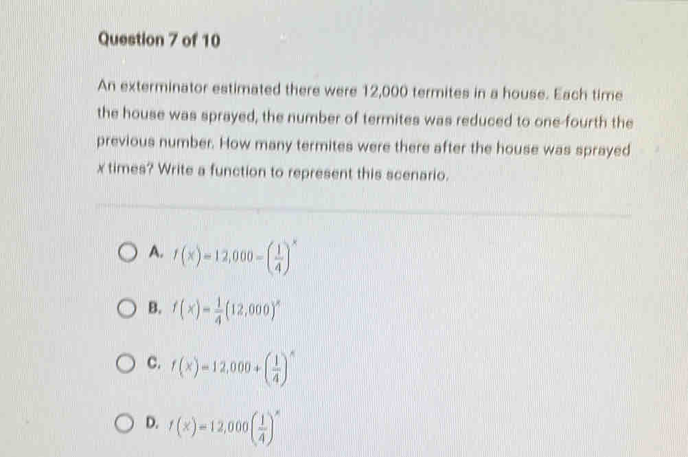 An exterminator estimated there were 12,000 termites in a house. Each time
the house was sprayed, the number of termites was reduced to one-fourth the
previous number. How many termites were there after the house was sprayed
x times? Write a function to represent this scenario.
A. f(x)=12,000-( 1/4 )^x
B. f(x)= 1/4 (12,000)^x
C. f(x)=12,000+( 1/4 )^x
D. f(x)=12,000( 1/4 )^x