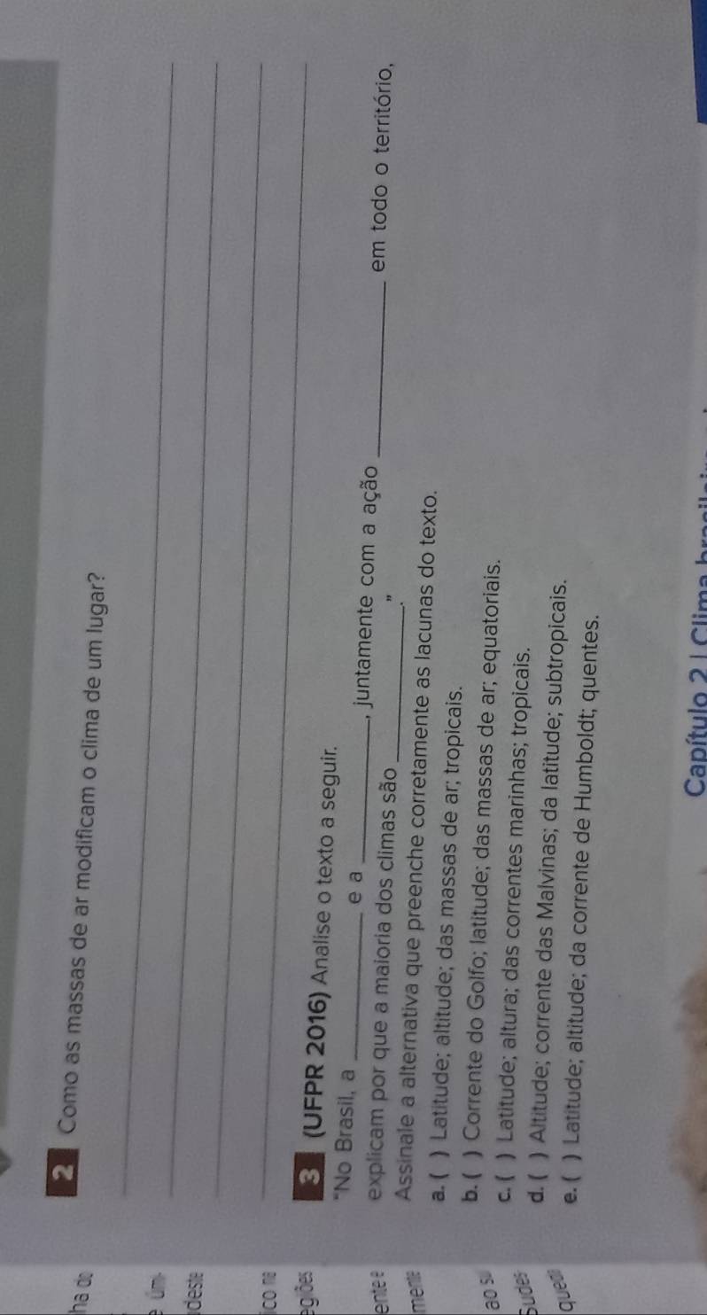 ha do
_
Como as massas de ar modificam o clima de um lugar?
_
e úmi
deste
ico na
_
_
egiões 3 (UFPR 2016) Analise o texto a seguir.
e a
“No Brasil, a __, juntamente com a ação _em todo o território,
ente é explicam por que a maioria dos climas são
_."
mente Assinale a alternativa que preenche corretamente as lacunas do texto.
a. ( ) Latitude; altitude; das massas de ar; tropicais.
b. ( ) Corrente do Golfo; latitude; das massas de ar; equatoriais.
ao s
Sudes
c. ( ) Latitude; altura; das correntes marinhas; tropicais.
d. ( ) Altitude; corrente das Malvinas; da latitude; subtropicais.
quedi
e. ( ) Latitude; altitude; da corrente de Humboldt; quentes.
Capítulo 2 | Clima