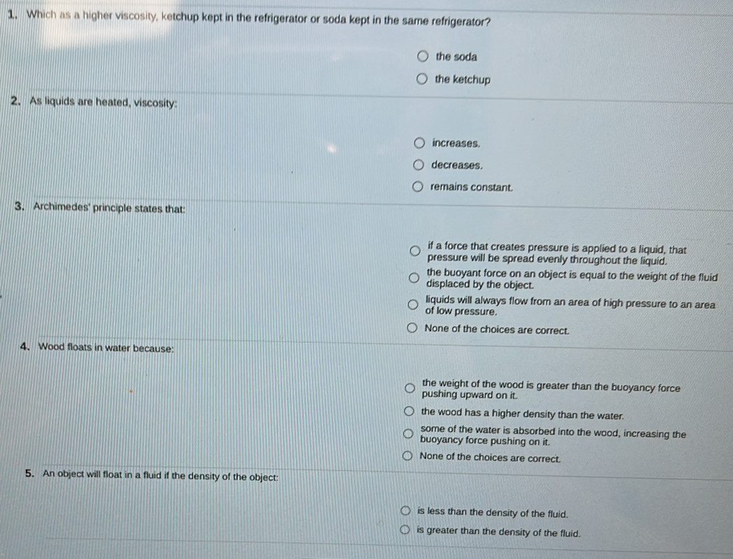 Which as a higher viscosity, ketchup kept in the refrigerator or soda kept in the same refrigerator?
the soda
the ketchup
2. As liquids are heated, viscosity:
increases.
decreases.
remains constant.
3. Archimedes' principle states that:
if a force that creates pressure is applied to a liquid, that
pressure will be spread evenly throughout the liquid.
the buoyant force on an object is equal to the weight of the fluid
displaced by the object.
liquids will always flow from an area of high pressure to an area
of low pressure.
None of the choices are correct.
4. Wood floats in water because:
the weight of the wood is greater than the buoyancy force
pushing upward on it.
the wood has a higher density than the water.
some of the water is absorbed into the wood, increasing the
buoyancy force pushing on it.
None of the choices are correct.
5. An object will float in a fluid if the density of the object:
is less than the density of the fluid.
is greater than the density of the fluid.