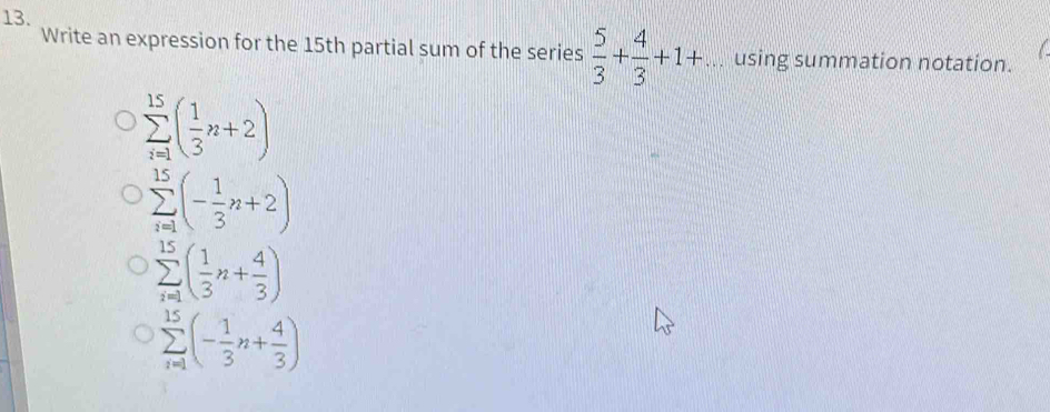 Write an expression for the 15th partial sum of the series  5/3 + 4/3 +1+... using summation notation.
sumlimits _(i=1)^(15)( 1/3 n+2)
sumlimits _(i=1)^(15)(- 1/3 n+2)
sumlimits _(i=1)^(15)( 1/3 n+ 4/3 )
sumlimits _(i=1)^(15)(- 1/3 n+ 4/3 )