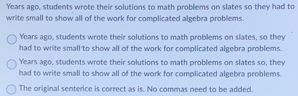 Years ago, students wrote their solutions to math problems on slates so they had to 
write small to show all of the work for complicated algebra problems. 
Years ago, students wrote their solutions to math problems on slates, so they 
had to write small to show all of the work for complicated algebra problems. 
Years ago, students wrote their solutions to math problems on slates so, they 
had to write small to show all of the work for complicated algebra problems. 
The original sentence is correct as is. No commas need to be added.