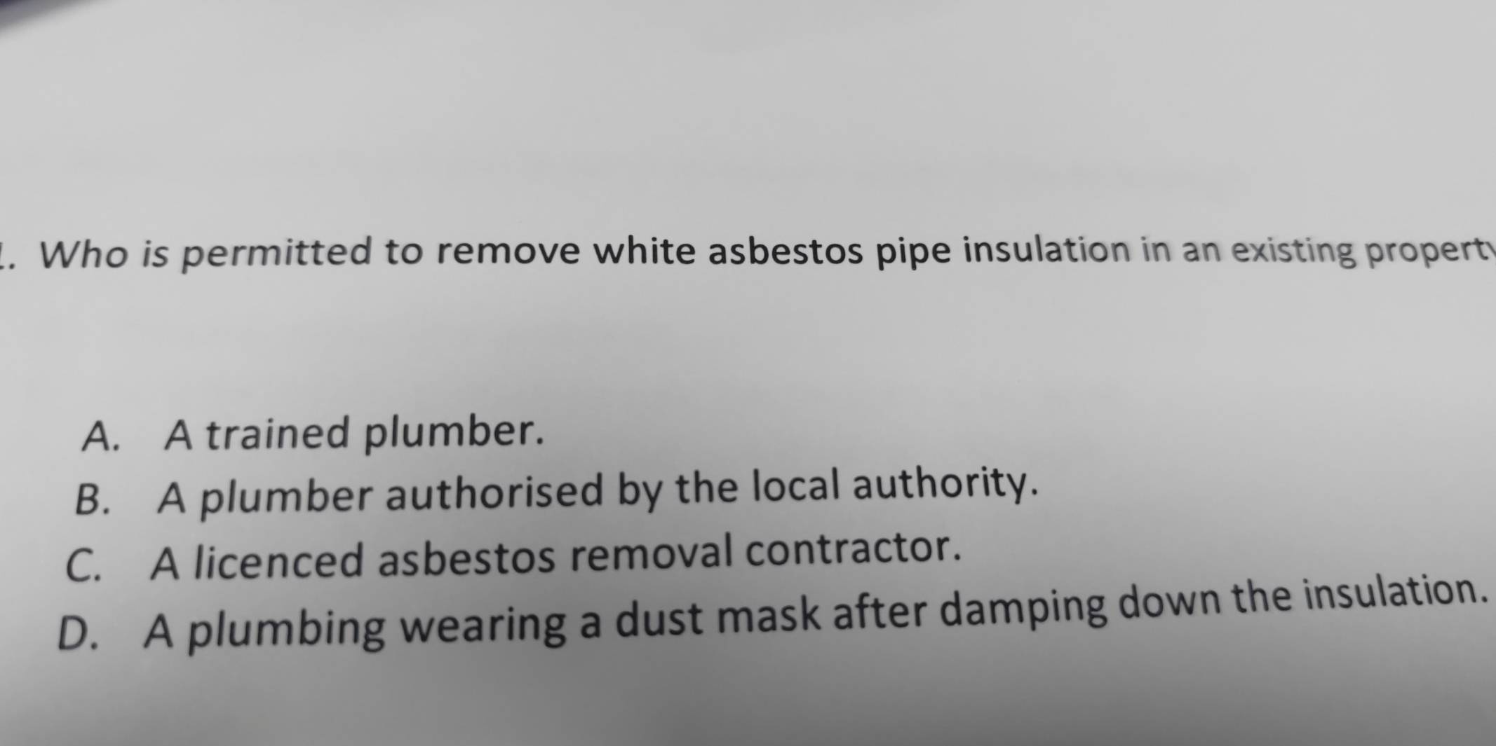 Who is permitted to remove white asbestos pipe insulation in an existing propert
A. A trained plumber.
B. A plumber authorised by the local authority.
C. A licenced asbestos removal contractor.
D. A plumbing wearing a dust mask after damping down the insulation.