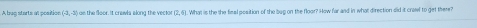 A buq starts at position (-3,-3) 12.41 What is the the final position of the bup on the floor? How far and in what direction did it crawl to get there?