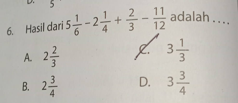 5
6. Hasil dari 5 1/6 -2 1/4 + 2/3 - 11/12  adalah . . . .
A. 2 2/3  . 3 1/3 
B. 2 3/4 
D. 3 3/4 