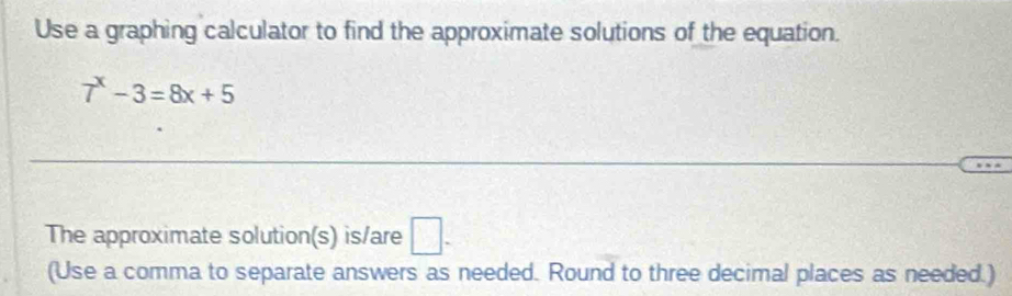 Use a graphing calculator to find the approximate solutions of the equation.
7^x-3=8x+5
The approximate solution(s) is/are □ . 
(Use a comma to separate answers as needed. Round to three decimal places as needed.)