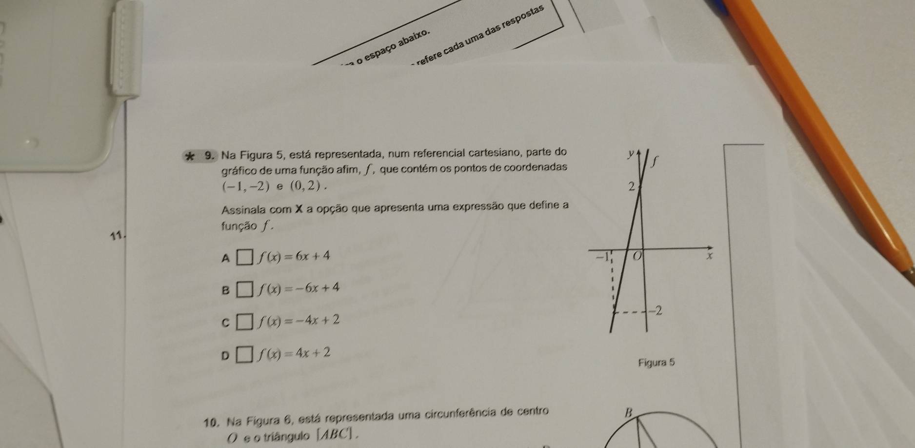 efere cada uma das resposta
o espaço abaixo
9. Na Figura 5, está representada, num referencial cartesiano, parte do
gráfico de uma função afim, ∫, que contém os pontos de coordenadas
(-1,-2) e (0,2). 
Assinala com X a opção que apresenta uma expressão que define a
função f.
11.
A | f(x)=6x+4
B f(x)=-6x+4
C □ f(x)=-4x+2
D f(x)=4x+2
Figura 5
10. Na Figura 6, está representada uma circunferência de centro
O e o triângulo [ ABC ] .