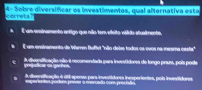 4- Sobre diversificar os investimentos, qual alternativa esta
correta?
A É um ensinamento antigo que não tem efeito válido atualmente.
a É um ensinamento de Warren Buffet "não deixe todos os ovos na mesma cesta"
A diversificação não é recomendada para investidores de longo prazo, pois pode
prejudicar os ganhos.
A diversificação é útil apenas para investidores inexperientes, pois investidores
experientes podem prever o mercado com precisão.