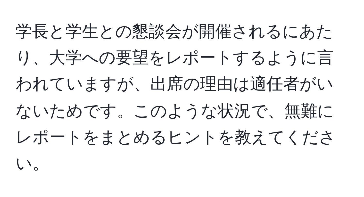 学長と学生との懇談会が開催されるにあたり、大学への要望をレポートするように言われていますが、出席の理由は適任者がいないためです。このような状況で、無難にレポートをまとめるヒントを教えてください。