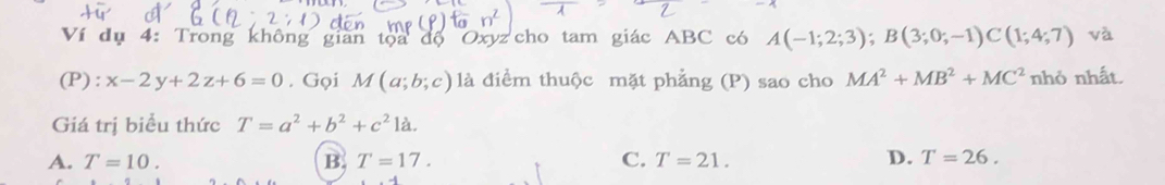 Ví dụ 4: Trong không gian tọa độ Oxyz cho tam giác ABC có A(-1;2;3); B(3;0;-1)C(1;4;7) và
(P) : x-2y+2z+6=0. Gọi M(a;b;c) là điểm thuộc mặt phẳng (P) sao cho MA^2+MB^2+MC^2 nhỏ nhất.
Giá trị biểu thức T=a^2+b^2+c^21a.
A. T=10. B. T=17. C. T=21. D. T=26.