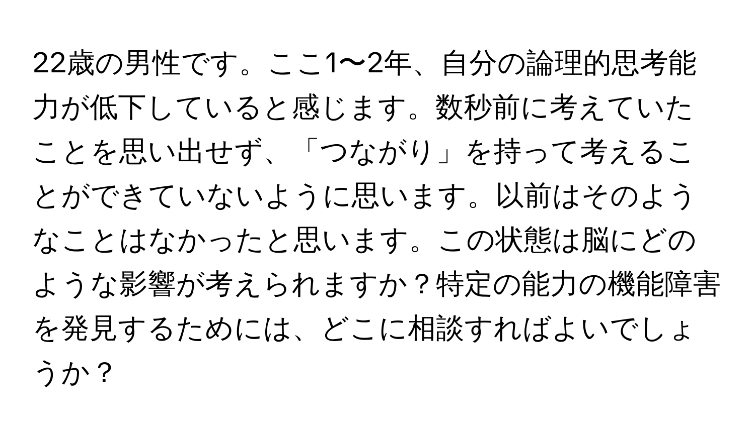 22歳の男性です。ここ1〜2年、自分の論理的思考能力が低下していると感じます。数秒前に考えていたことを思い出せず、「つながり」を持って考えることができていないように思います。以前はそのようなことはなかったと思います。この状態は脳にどのような影響が考えられますか？特定の能力の機能障害を発見するためには、どこに相談すればよいでしょうか？