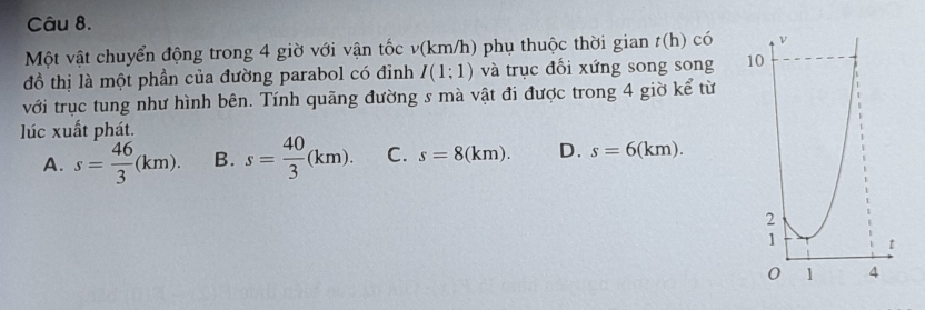 Một vật chuyển động trong 4 giờ với vận tốc v(km/h) phụ thuộc thời gian t(h) c 1 
đồ thị là một phần của đường parabol có đỉnh I(1;1) và trục đổi xứng song song 
với trục tung như hình bên. Tính quãng đường s mà vật đi được trong 4 giờ kể từ
lúc xuất phát.
A. s= 46/3 (km). B. s= 40/3 (km). C. s=8(km). D. s=6(km).