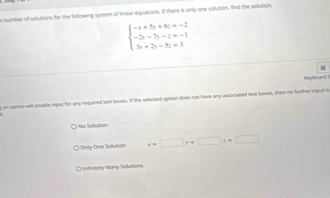 number of solutions for the folllowing system of linear equations. If there is only one solution, find the solution,
beginarrayl -x+5y+6z=-2 -2x-7y-z=-1 3x+2y-5z=3endarray.
Keyboard 3
g an option willl enable input for any required text boxes. If the selected option does not have any associated text boxes, then no further input is
a
No Solution
Only One Solution x=□ y=□ z=□
finie any Solution