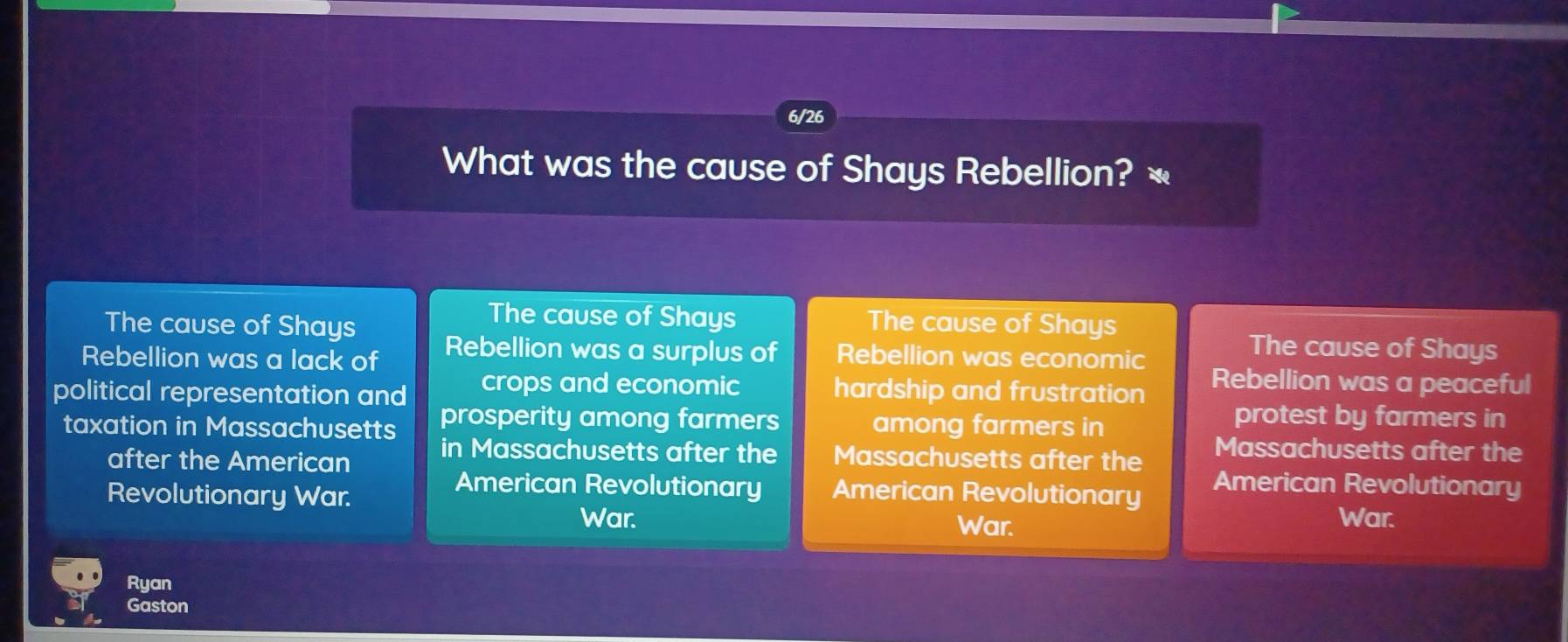 6/26
What was the cause of Shays Rebellion? «
The cause of Shays
The cause of Shays The cause of Shays
Rebellion was a lack of Rebellion was a surplus of Rebellion was economic
The cause of Shays
political representation and crops and economic hardship and frustration
Rebellion was a peaceful
taxation in Massachusetts prosperity among farmers among farmers in
protest by farmers in
after the American in Massachusetts after the Massachusetts after the Massachusetts after the
Revolutionary War.
American Revolutionary
American Revolutionary American Revolutionary War.
War. War.
Ryan
Gaston