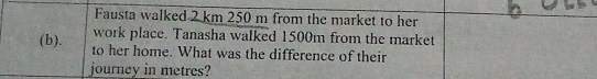 Fausta walked 2 km 250 m from the market to her 
work place. Tanasha walked 1500m from the market 
(b). to her home. What was the difference of their 
journey in metres?