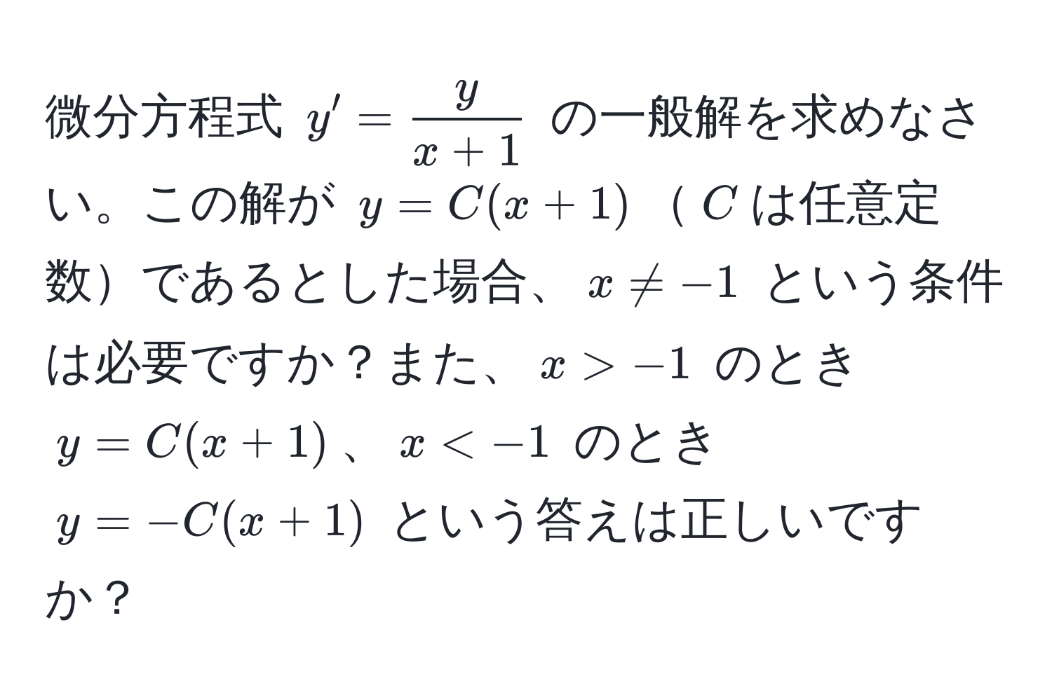 微分方程式 $y' =  y/x+1 $ の一般解を求めなさい。この解が $y = C(x + 1)$$C$は任意定数であるとした場合、$x != -1$ という条件は必要ですか？また、$x > -1$ のとき $y = C(x + 1)$、$x < -1$ のとき $y = -C(x + 1)$ という答えは正しいですか？