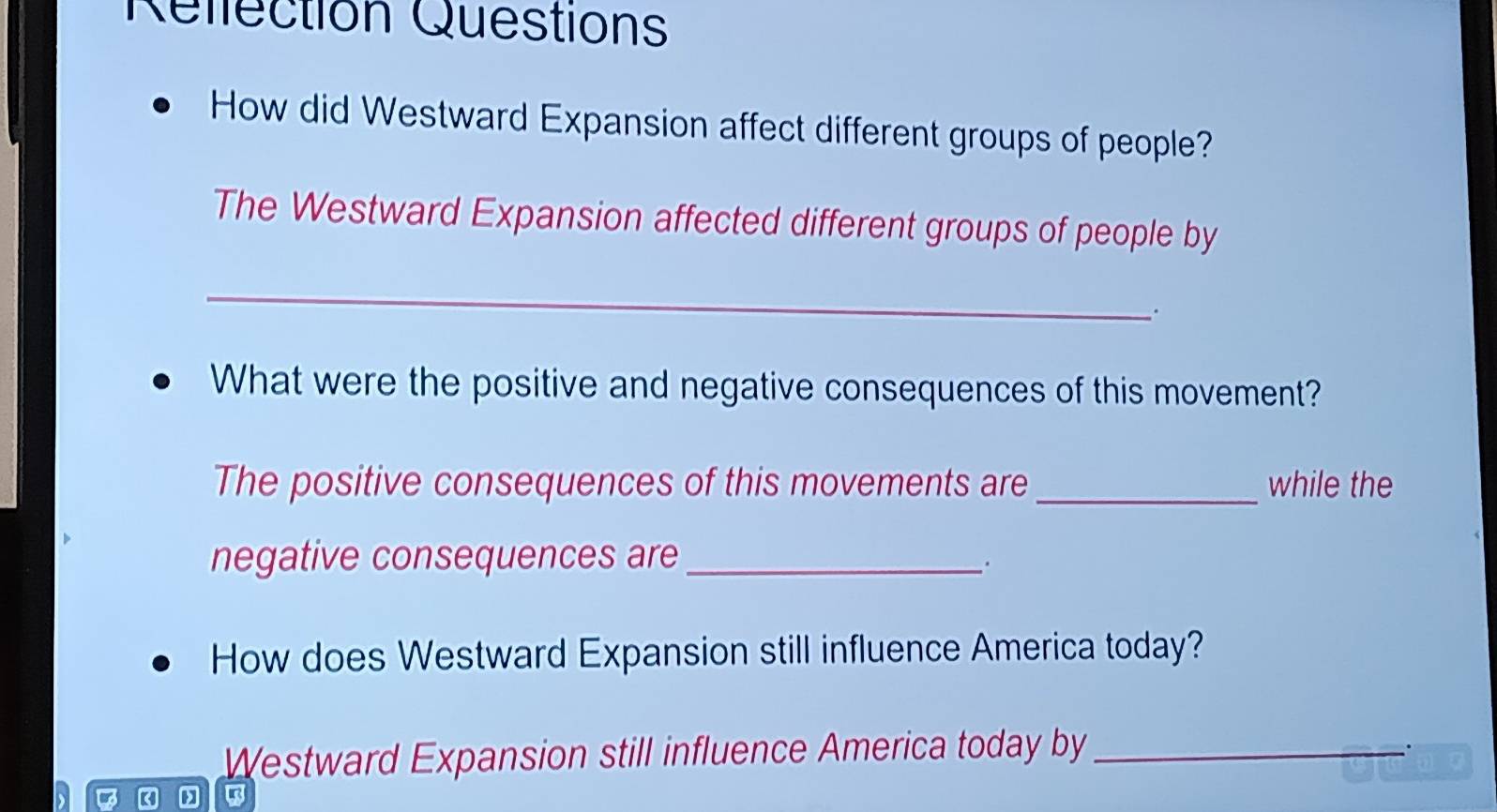 Rellection Questions 
How did Westward Expansion affect different groups of people? 
The Westward Expansion affected different groups of people by 
_ 
. 
What were the positive and negative consequences of this movement? 
The positive consequences of this movements are _while the 
negative consequences are_ 
∴ 
How does Westward Expansion still influence America today? 
Westward Expansion still influence America today by_ 
.