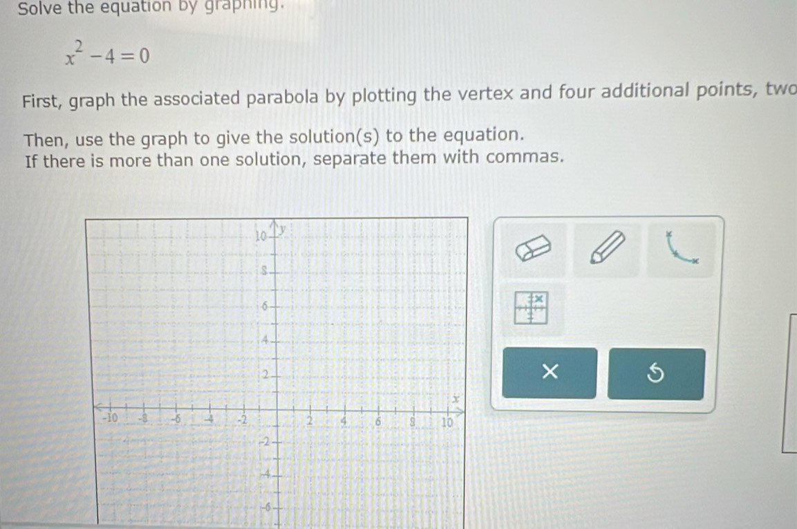 Solve the equation by graphing.
x^2-4=0
First, graph the associated parabola by plotting the vertex and four additional points, two 
Then, use the graph to give the solution(s) to the equation. 
If there is more than one solution, separate them with commas. 
×