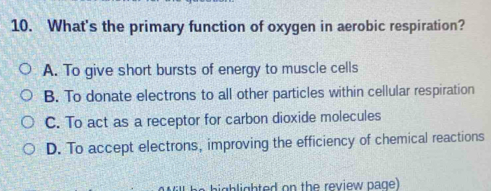 What's the primary function of oxygen in aerobic respiration?
A. To give short bursts of energy to muscle cells
B. To donate electrons to all other particles within cellular respiration
C. To act as a receptor for carbon dioxide molecules
D. To accept electrons, improving the efficiency of chemical reactions
highlighted on the review page)