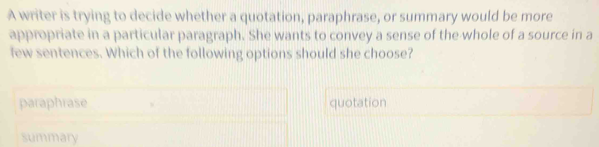 A writer is trying to decide whether a quotation, paraphrase, or summary would be more
appropriate in a particular paragraph. She wants to convey a sense of the whole of a source in a
few sentences. Which of the following options should she choose?
paraphrase quotation
summary