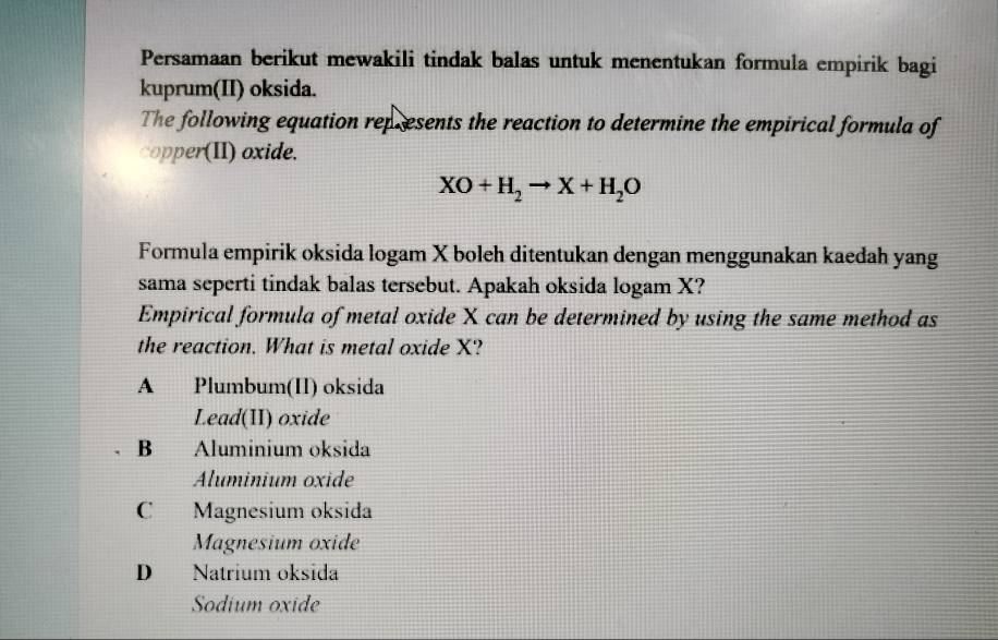 Persamaan berikut mewakili tindak balas untuk menentukan formula empirik bagi
kuprum(II) oksida.
The following equation represents the reaction to determine the empirical formula of
copper(II) oxide.
XO+H_2to X+H_2O
Formula empirik oksida logam X boleh ditentukan dengan menggunakan kaedah yang
sama seperti tindak balas tersebut. Apakah oksida logam X?
Empirical formula of metal oxide X can be determined by using the same method as
the reaction. What is metal oxide X?
A Plumbum(II) oksida
Lead(II) oxide
B Aluminium oksida
Aluminium oxide
C Magnesium oksida
Magnesium oxide
D Natrium oksida
Sodium oxide