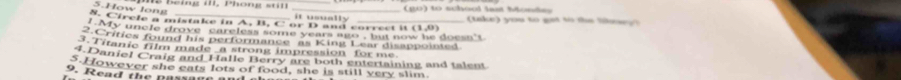 How long 
_(go) to school last Monday 
it usually 
8. Circle a mistake in A, B. C or D and correct it (1.0) take) you to ge to the ll 
A y uncle drove ' careless some years ago , but now he o e a 
.Crities found his performance as King Lear disappointed 
3. Titanic film made _a strong impression for me 
4.Daniel Craig and Halle Berry are both entertaining and talent 
However she eats lots of food, she is still very slim. 
9. R ead th e passage an d a