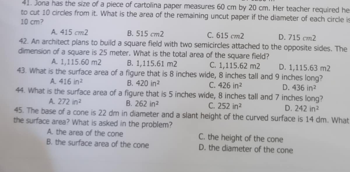 Jona has the size of a piece of cartolina paper measures 60 cm by 20 cm. Her teacher required he
to cut 10 circles from it. What is the area of the remaining uncut paper if the diameter of each circle is
10 cm?
A. 415 cm2 B. 515 cm2 C. 615 cm2 D. 715 cm2
42. An architect plans to build a square field with two semicircles attached to the opposite sides. The
dimension of a square is 25 meter. What is the total area of the square field?
A. 1,115.60 m2 B. 1,115.61 m2 C. 1,115.62 m2 D. 1,115.63 m2
43. What is the surface area of a figure that is 8 inches wide, 8 inches tall and 9 inches long?
A. 416in^2 B. 420in^2 C. 426in^2 D. 436in^2
44. What is the surface area of a figure that is 5 inches wide, 8 inches tall and 7 inches long?
A. 272in^2 B. 262in^2 C. 252in^2 D. 242in^2
45. The base of a cone is 22 dm in diameter and a slant height of the curved surface is 14 dm. What
the surface area? What is asked in the problem?
A. the area of the cone C. the height of the cone
B. the surface area of the cone D. the diameter of the cone