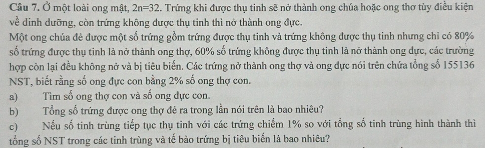 Ở một loài ong mật, 2n=32. Trứng khi được thụ tinh sẽ nở thành ong chúa hoặc ong thơ tùy điều kiện 
về dinh dưỡng, còn trứng không được thụ tinh thì nở thành ong đực. 
Một ong chúa đẻ được một số trứng gồm trứng được thụ tinh và trứng không được thụ tinh nhưng chỉ có 80%
số trứng được thụ tinh là nở thành ong thợ, 60% số trứng không được thụ tinh là nở thành ong đực, các trường 
hợp còn lại đều không nở và bị tiêu biến. Các trứng nở thành ong thợ và ong đực nói trên chứa tổng số 155136
NST, biết rằng số ong đực con bằng 2% số ong thợ con. 
a) Tìm số ong thợ con và số ong đực con. 
b) Tổng số trứng được ong thợ đẻ ra trong lần nói trên là bao nhiêu? 
c) Nếu số tinh trùng tiếp tục thụ tinh với các trứng chiếm 1% so với tổng số tinh trùng hình thành thì 
tổng số NST trong các tinh trùng và tế bào trứng bị tiêu biến là bao nhiêu?