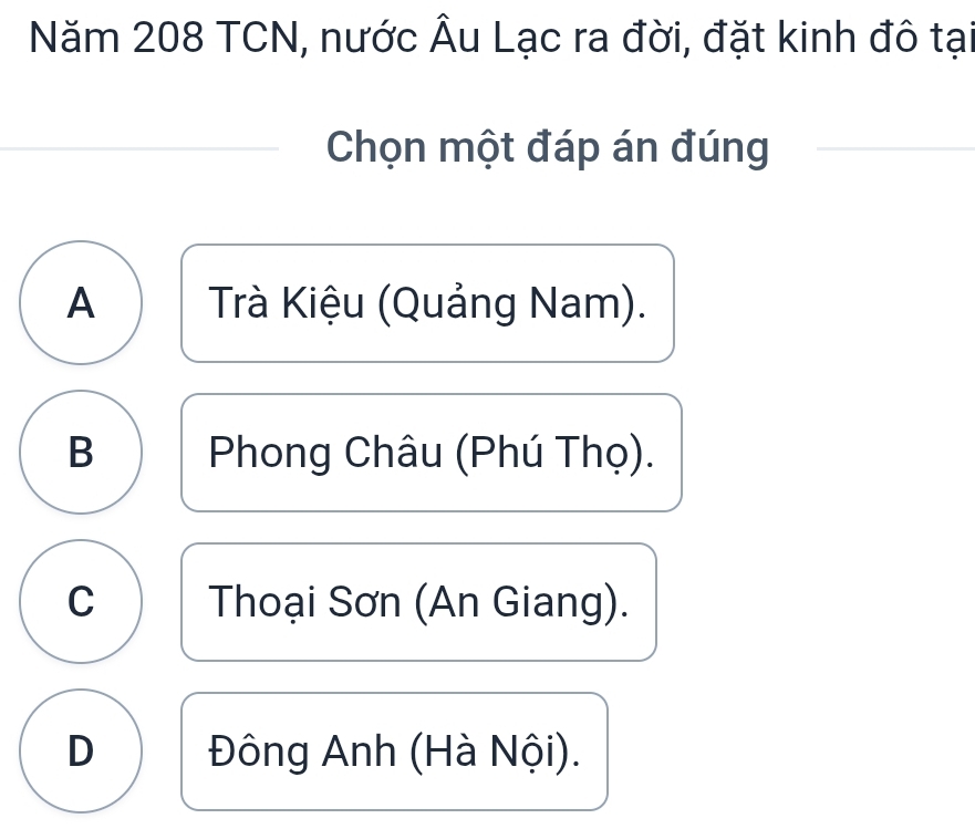 Năm 208 TCN, nước Âu Lạc ra đời, đặt kinh đô tại
Chọn một đáp án đúng
A Trà Kiệu (Quảng Nam).
B Phong Châu (Phú Thọ).
C Thoại Sơn (An Giang).
D Đông Anh (Hà Nội).