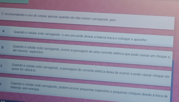 É recomendando o uso do celular apenas quando ele não estiver carregando, pois
A Quando o celular está carregando, o seu uso pode deixar a bateria fraca e estragar o aparelho
até mesmo, explosões
B Quando o celular está carregando, ocorre a passagem de uma corrente elétrica que pode causar um choque e,
quem for utilizá-lo
C Quando o celular está carregando, a passagem de corrente elétrica deixa de ocorrer e pode causar choque em
baterias sem energia
Quando o celular está carregando, podem ocorrer pequenas explosões e pequenos choques devido à troca de