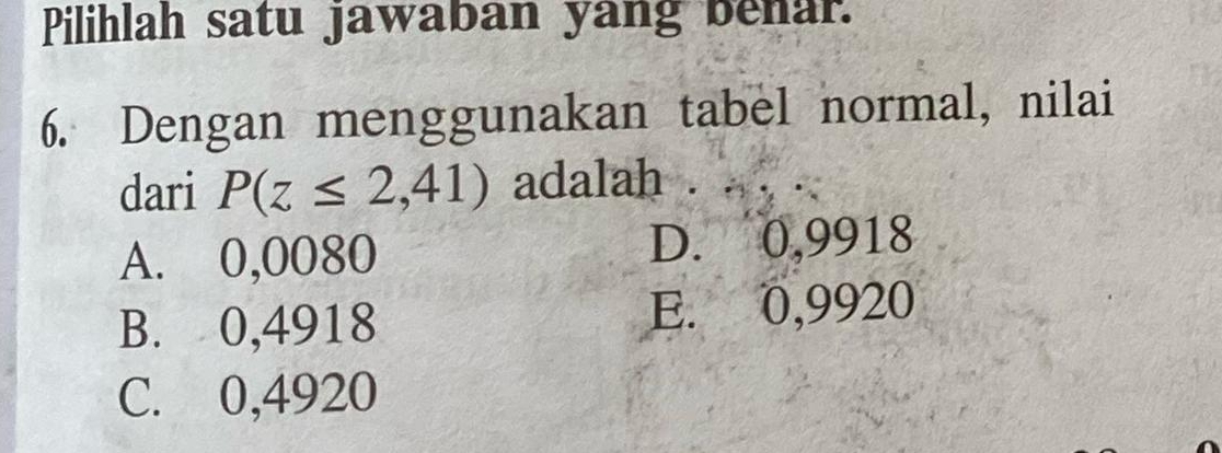 Pilihlah satu jawaban yang benar.
6. Dengan menggunakan tabel normal, nilai
dari P(z≤ 2,41) adalah .
A. 0,0080 D. 0,9918
B. 0,4918 E. 0,9920
C. 0,4920