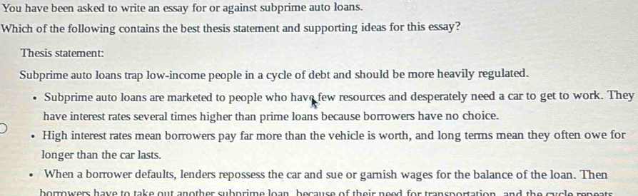 You have been asked to write an essay for or against subprime auto loans.
Which of the following contains the best thesis statement and supporting ideas for this essay?
Thesis statement:
Subprime auto loans trap low-income people in a cycle of debt and should be more heavily regulated.
Subprime auto loans are marketed to people who have few resources and desperately need a car to get to work. They
have interest rates several times higher than prime loans because borrowers have no choice.
High interest rates mean borrowers pay far more than the vehicle is worth, and long terms mean they often owe for
longer than the car lasts.
When a borrower defaults, lenders repossess the car and sue or garnish wages for the balance of the loan. Then
borrowers have to take out another subprime loan, because of their need for transportation, and the cycle repeats