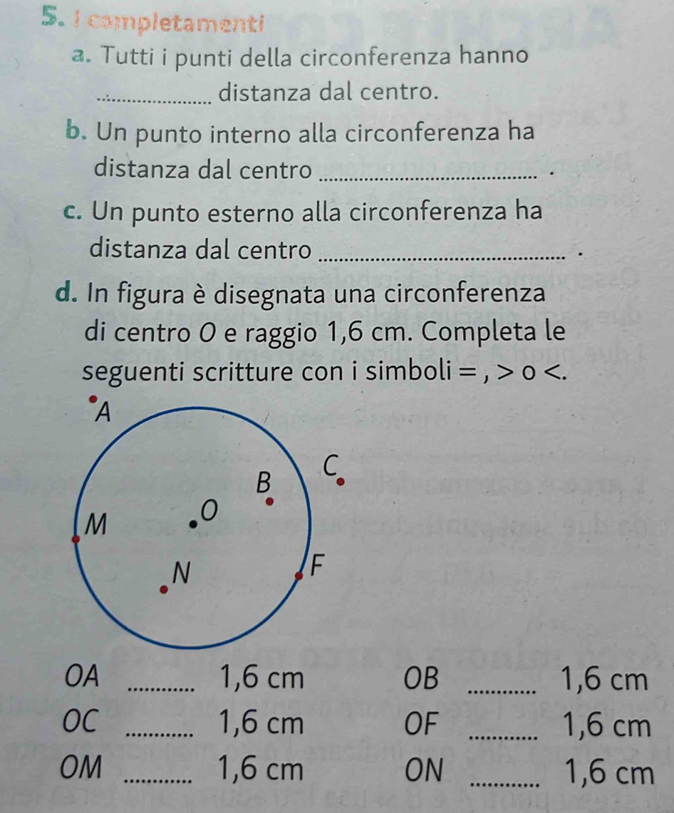 completamenti 
a. Tutti i punti della circonferenza hanno 
_distanza dal centro. 
b. Un punto interno alla circonferenza ha 
distanza dal centro _. 
c. Un punto esterno alla circonferenza ha 
distanza dal centro _. 
d. In figura è disegnata una circonferenza 
di centro 0 e raggio 1,6 cm. Completa le 
seguenti scritture con i simboli = , > o 1,6 cm OB _ 1,6 cm
OC _ 1,6 cm OF _ 1,6 cm
OM _ 1,6 cm ON _ 1,6 cm