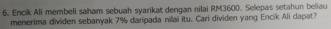 Encik Ali membeli saham sebuah syarikat dengan nilai RM3600. Selepas setahun beliau 
menerima dividen sebanyak 7% daripada nilai itu. Cari dividen yang Encik Ali dapat?