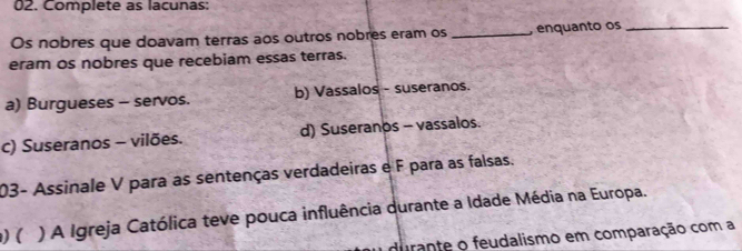 Complete as lacunas:
Os nobres que doavam terras aos outros nobres eram os _, enquanto os_
eram os nobres que recebiam essas terras.
a) Burgueses - servos. b) Vassalos - suseranos.
c) Suseranos - vilões. d) Suseranos - vassalos.
03- Assinale V para as sentenças verdadeiras e F para as falsas.
) ( ) A Igreja Católica teve pouca influência durante a Idade Média na Europa.
durante o feudalismo em comparação com a