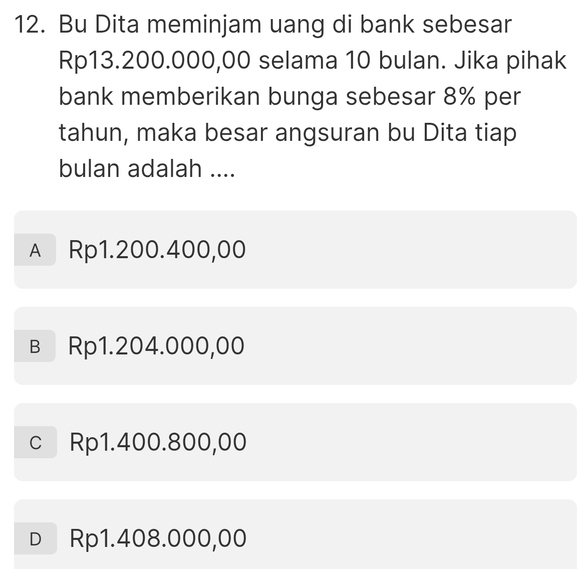 Bu Dita meminjam uang di bank sebesar
Rp13.200.000,00 selama 10 bulan. Jika pihak
bank memberikan bunga sebesar 8% per
tahun, maka besar angsuran bu Dita tiap
bulan adalah ....
A Rp1.200.400,00
в Rp1.204.000,00
c Rp1.400.800,00
D Rp1.408.000,00