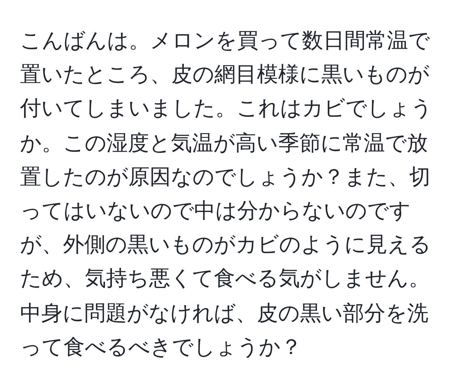 こんばんは。メロンを買って数日間常温で置いたところ、皮の網目模様に黒いものが付いてしまいました。これはカビでしょうか。この湿度と気温が高い季節に常温で放置したのが原因なのでしょうか？また、切ってはいないので中は分からないのですが、外側の黒いものがカビのように見えるため、気持ち悪くて食べる気がしません。中身に問題がなければ、皮の黒い部分を洗って食べるべきでしょうか？