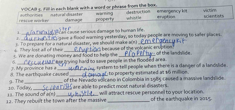 VOCAB 5. Fill in each blank with a word or phrase from the box.
authorities natural disaster warning destruction emergency kit victim
rescue worker damage property whistle eruption scientists
1.
can cause serious damage to human life.
2. __'gave a flood warning yesterday, so today people are moving to safer places.
3. To prepare for a natural disaster, we should make a(n)_
4. They lost all of their _because of the volcanic eruption
5. We are donating money and food to help the_ of the landslide.
6. _Care trying hard to save people in the flooded area.
7. My province has a _system to tell people when there is a danger of a landslide.
8. The earthquake caused_ to property estimated at $6 million.
9. The_ of the Nevado volcano in Colombia in 1985 caused a massive landslide.
10. Today, _$ are able to predict most natural disasters.
11. The sound of a(n) _will attract rescue personnel to your location.
12. They rebuilt the town after the massive_ of the earthquake in 2015.