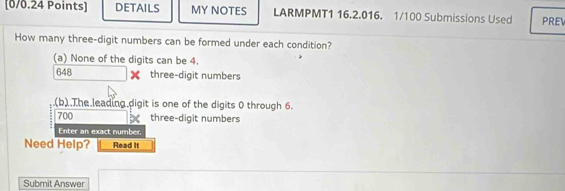 DETAILS MY NOTES LARMPMT1 16.2.016. 1/100 Submissions Used PRE
How many three-digit numbers can be formed under each condition?
(a) None of the digits can be 4.
648 three-digit numbers
.(b).The leading digit is one of the digits 0 through 6.
700 three-digit numbers
Enter an exact number.
Need Help? Read It
Submit Answer