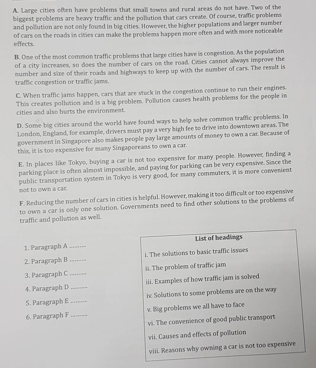 A. Large cities often have problems that small towns and rural areas do not have. Two of the
biggest problems are heavy traffic and the pollution that cars create. Of course, traffic problems
and pollution are not only found in big cities. However, the higher populations and larger number
of cars on the roads in cities can make the problems happen more often and with more noticeable
effects.
B. One of the most common traffic problems that large cities have is congestion. As the population
of a city increases, so does the number of cars on the road. Cities cannot always improve the
number and size of their roads and highways to keep up with the number of cars. The result is
traffic congestion or traffic jams.
C. When traffic jams happen, cars that are stuck in the congestion continue to run their engines.
This creates pollution and is a big problem. Pollution causes health problems for the people in
cities and also hurts the environment.
D. Some big cities around the world have found ways to help solve common traffic problems. In
London, England, for example, drivers must pay a very high fee to drive into downtown areas. The
government in Singapore also makes people pay large amounts of money to own a car. Because of
this, it is too expensive for many Singaporeans to own a car.
E. In places like Tokyo, buying a car is not too expensive for many people. However, finding a
parking place is often almost impossible, and paying for parking can be very expensive. Since the
public transportation system in Tokyo is very good, for many commuters, it is more convenient
not to own a car.
F. Reducing the number of cars in cities is helpful. However, making it too difficult or too expensive
to own a car is only one solution. Governments need to find other solutions to the problems of
traffic and pollution as well.
1. Paragraph A_ List of headings
2. Paragraph B _i. The solutions to basic traffic issues
3. Paragraph C _ii. The problem of traffic jam
4. Paragraph D _iii. Examples of how traffic jam is solved
5. Paragraph E _iv. Solutions to some problems are on the way
6. Paragraph F _v. Big problems we all have to face
vi. The convenience of good public transport
vii. Causes and effects of pollution
viii. Reasons why owning a car is not too expensive