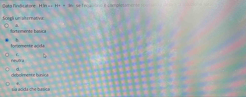 Dato l'indicatore H:In rightarrow H++:ln se l'equilibrio e completamente spostato a destra la soluzione saras 
Scegli un'alternativa:
a.
fortemente basica
b.
fortemente acida
C.
neutra
d.
debolmente basica
e.
sia acida che basica