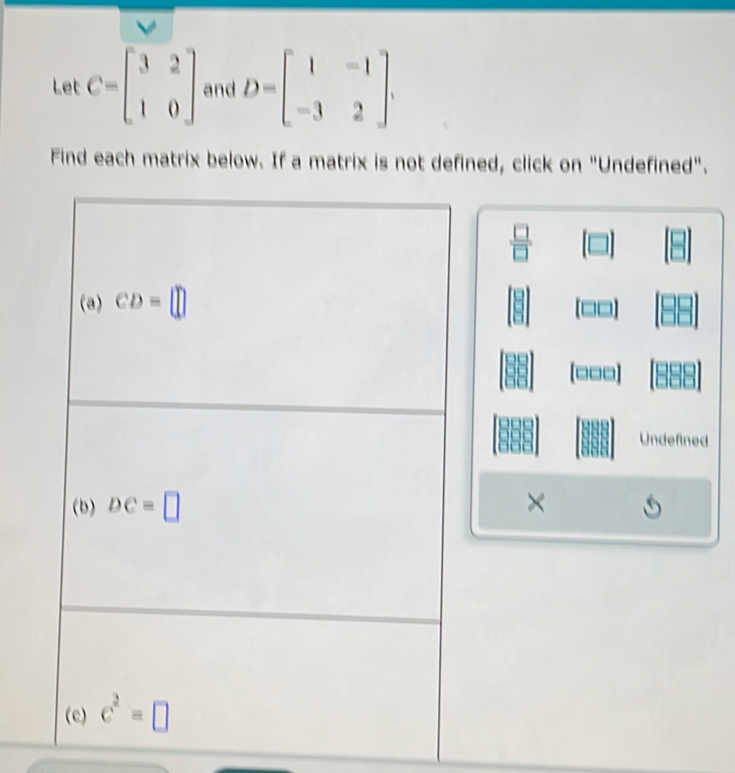 Let C=beginbmatrix 3&2 1&0endbmatrix and D=beginbmatrix 1&-1 -3&2endbmatrix .
Find each matrix below. If a matrix is not defined, click on "Undefined".
 □ /□  
[□□□]
Undefined
×