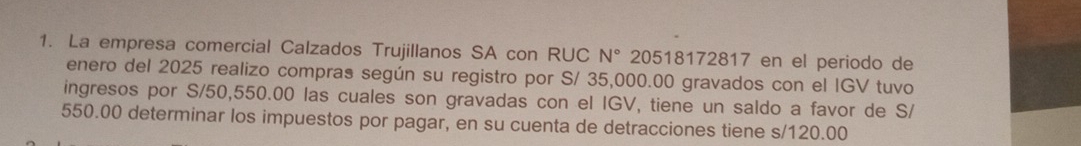 La empresa comercial Calzados Trujillanos SA con RUC N° 20518172817 en el periodo de 
enero del 2025 realizo compras según su registro por S/ 35,000.00 gravados con el IGV tuvo 
ingresos por S/50,550.00 las cuales son gravadas con el IGV, tiene un saldo a favor de S/
550.00 determinar los impuestos por pagar, en su cuenta de detracciones tiene s/120.00