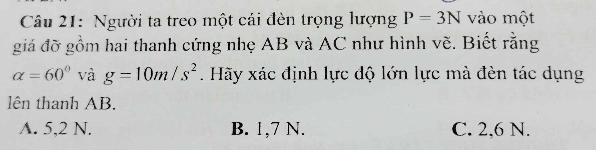 Người ta treo một cái đèn trọng lượng P=3N vào một
giá đỡ gồm hai thanh cứng nhẹ AB và AC như hình vẽ. Biết rằng
alpha =60° và g=10m/s^2. Hãy xác định lực độ lớn lực mà đèn tác dụng
lên thanh AB.
A. 5,2 N. B. 1, 7 N. C. 2, 6 N.