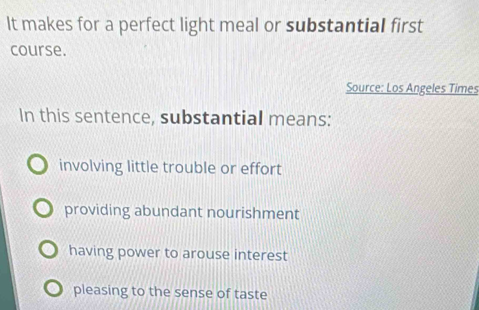 It makes for a perfect light meal or substantial first
course.
Source: Los Angeles Times
In this sentence, substantial means:
involving little trouble or effort
providing abundant nourishment
having power to arouse interest
pleasing to the sense of taste