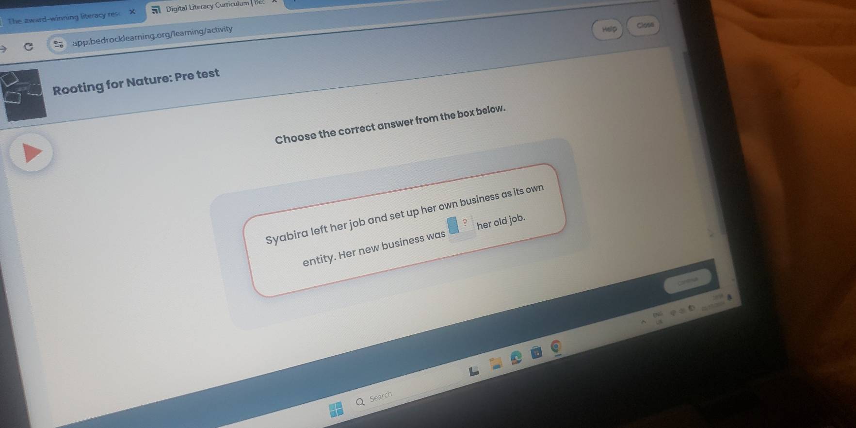 The award-winning literacy res Digital Literacy Curriculum 
app.bedrocklearning.org/learning/activity 
Close 
Rooting for Nature: Pre test 
Choose the correct answer from the box below. 
Syabira left her job and set up her own business as its own 
entity. Her new business was her old job. 
Search