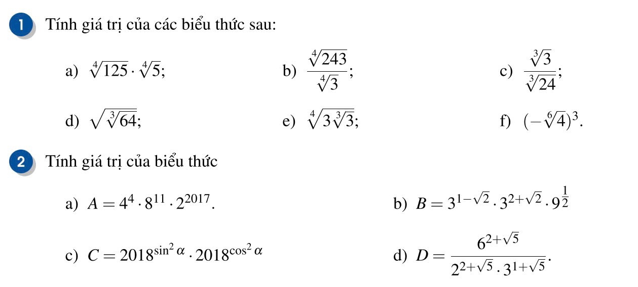 Tính giá trị của các biểu thức sau: 
a) sqrt[4](125)· sqrt[4](5); b)  sqrt[4](243)/sqrt[4](3) ; c)  sqrt[3](3)/sqrt[3](24) ; 
d) sqrt(sqrt [3]64); e) sqrt[4](3sqrt [3]3); f) (-sqrt[6](4))^3. 
2 Tính giá trị của biểu thức 
a) A=4^4· 8^(11)· 2^(2017). b) B=3^(1-sqrt(2))· 3^(2+sqrt(2))· 9^(frac 1)2
c) C=2018^(sin ^2)alpha · 2018^(cos ^2)alpha  d) D= (6^(2+sqrt(5)))/2^(2+sqrt(5))· 3^(1+sqrt(5)) .