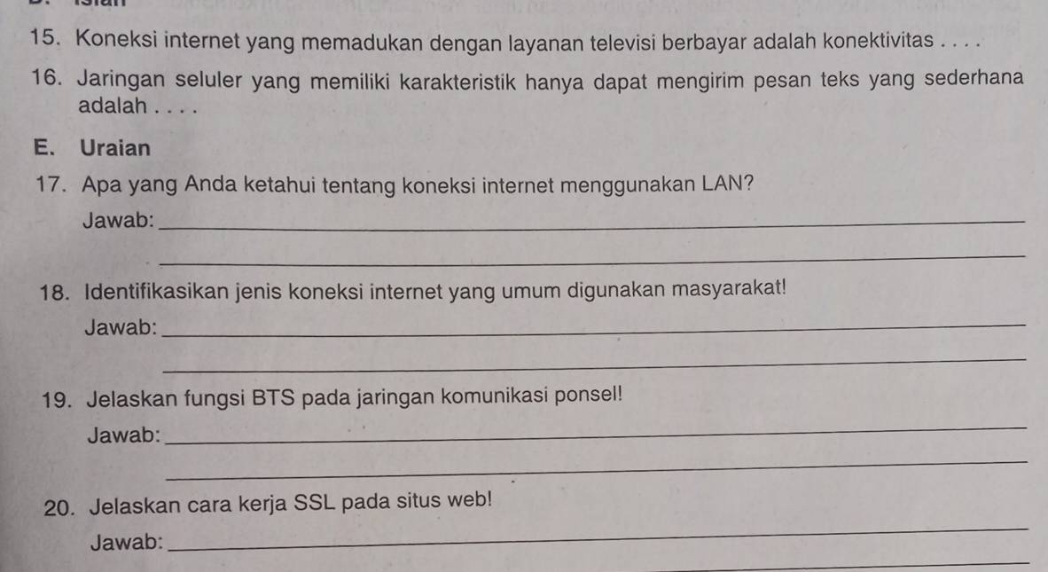 Koneksi internet yang memadukan dengan layanan televisi berbayar adalah konektivitas . . . . 
16. Jaringan seluler yang memiliki karakteristik hanya dapat mengirim pesan teks yang sederhana 
adalah . . . . 
E. Uraian 
17. Apa yang Anda ketahui tentang koneksi internet menggunakan LAN? 
Jawab:_ 
_ 
18. Identifikasikan jenis koneksi internet yang umum digunakan masyarakat! 
Jawab:_ 
_ 
19. Jelaskan fungsi BTS pada jaringan komunikasi ponsel! 
Jawab: 
_ 
_ 
_ 
20. Jelaskan cara kerja SSL pada situs web! 
_ 
Jawab: